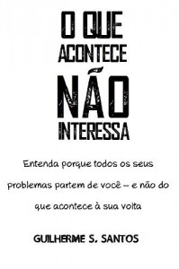 Baixar O Que Acontece Não Interessa: Entenda porque todos os seus problemas partem de você – e não do que acontece à sua volta. pdf, epub, eBook