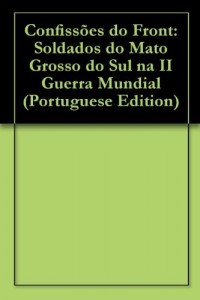 Baixar Confissões do Front: Soldados do Mato Grosso do Sul na II Guerra Mundial pdf, epub, eBook